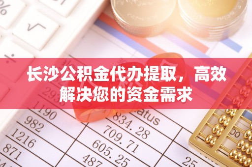 榆阳长沙公积金代办提取，高效解决您的资金需求