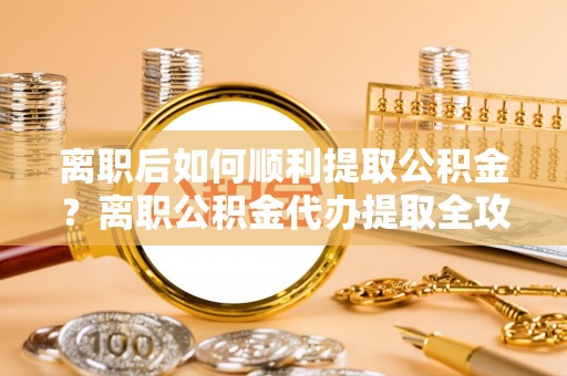 榆阳离职后如何顺利提取公积金？离职公积金代办提取全攻略