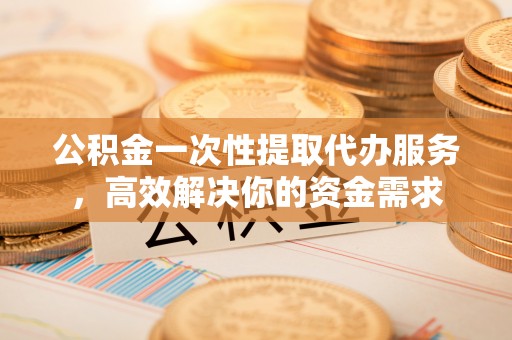榆阳公积金一次性提取代办服务，高效解决你的资金需求