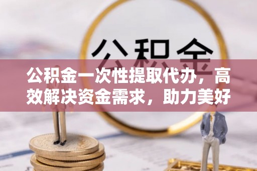 榆阳公积金一次性提取代办，高效解决资金需求，助力美好生活规划