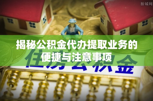 榆阳揭秘公积金代办提取业务的便捷与注意事项
