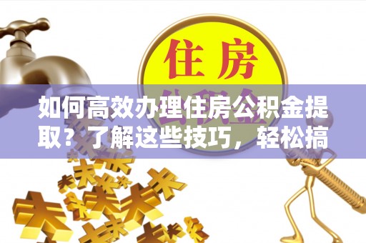 榆阳如何高效办理住房公积金提取？了解这些技巧，轻松搞定！