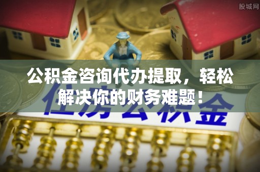 榆阳公积金咨询代办提取，轻松解决你的财务难题！
