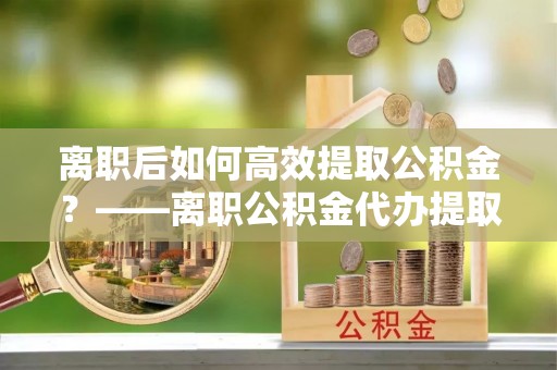 榆阳离职后如何高效提取公积金？——离职公积金代办提取全流程解析