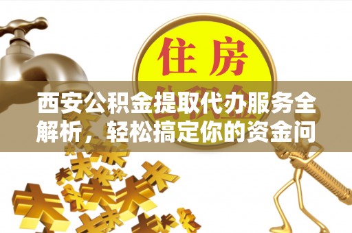 榆阳西安公积金提取代办服务全解析，轻松搞定你的资金问题
