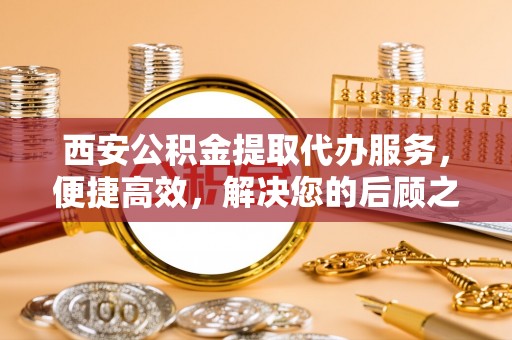 榆阳西安公积金提取代办服务，便捷高效，解决您的后顾之忧