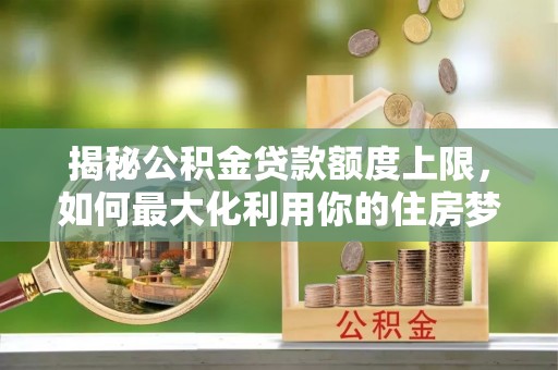 榆阳揭秘公积金贷款额度上限，如何最大化利用你的住房梦想资金？