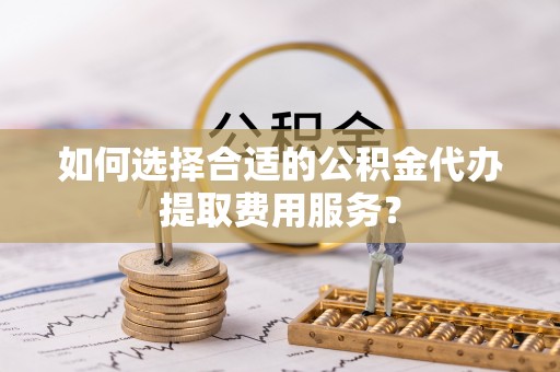 榆阳如何选择合适的公积金代办提取费用服务？