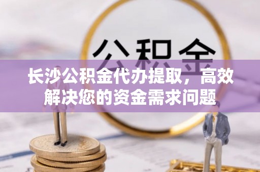 榆阳长沙公积金代办提取，高效解决您的资金需求问题