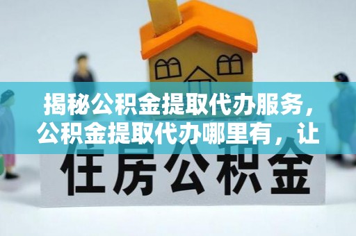 榆阳揭秘公积金提取代办服务，公积金提取代办哪里有，让你省时省心的解决方案