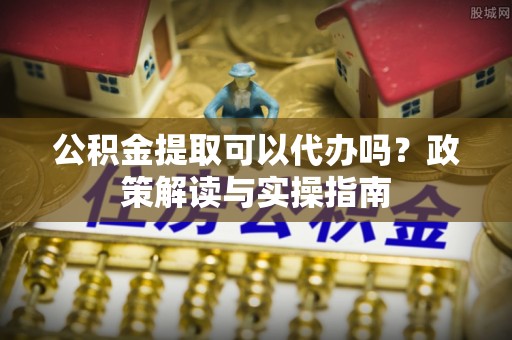 榆阳公积金提取可以代办吗？政策解读与实操指南