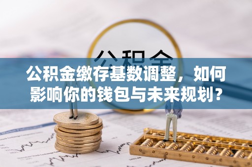 榆阳公积金缴存基数调整，如何影响你的钱包与未来规划？