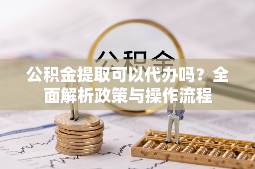 榆阳公积金提取可以代办吗？全面解析政策与操作流程