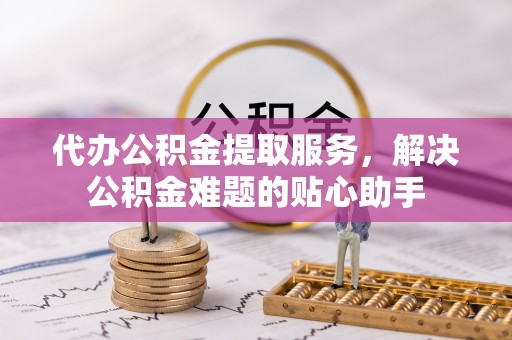榆阳代办公积金提取服务，解决公积金难题的贴心助手