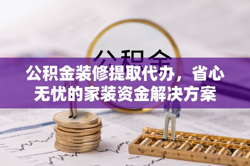 榆阳公积金装修提取代办，省心无忧的家装资金解决方案