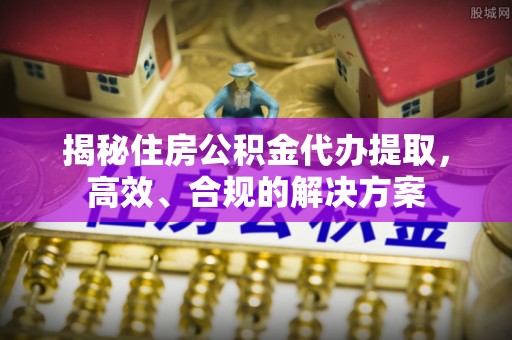 榆阳揭秘住房公积金代办提取，高效、合规的解决方案