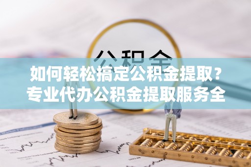 榆阳如何轻松搞定公积金提取？专业代办公积金提取服务全解析