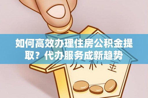 榆阳如何高效办理住房公积金提取？代办服务成新趋势