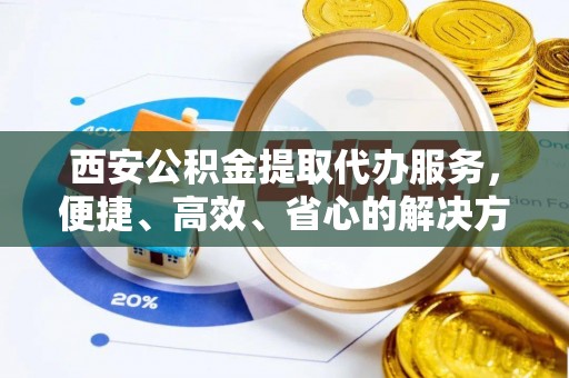 榆阳西安公积金提取代办服务，便捷、高效、省心的解决方案