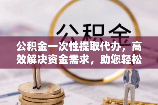 榆阳公积金一次性提取代办，高效解决资金需求，助您轻松应对生活难题