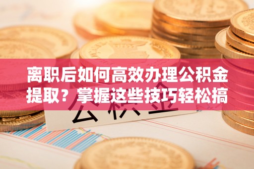 榆阳离职后如何高效办理公积金提取？掌握这些技巧轻松搞定