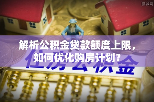 榆阳解析公积金贷款额度上限，如何优化购房计划？