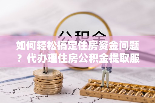 榆阳如何轻松搞定住房资金问题？代办理住房公积金提取服务全解析