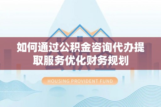 榆阳如何通过公积金咨询代办提取服务优化财务规划