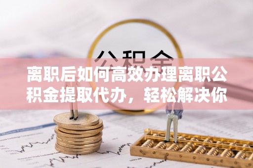 榆阳离职后如何高效办理离职公积金提取代办，轻松解决你的后顾之忧