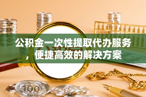 榆阳公积金一次性提取代办服务，便捷高效的解决方案