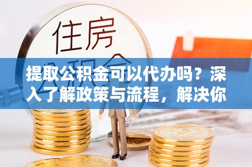 榆阳提取公积金可以代办吗？深入了解政策与流程，解决你的疑问