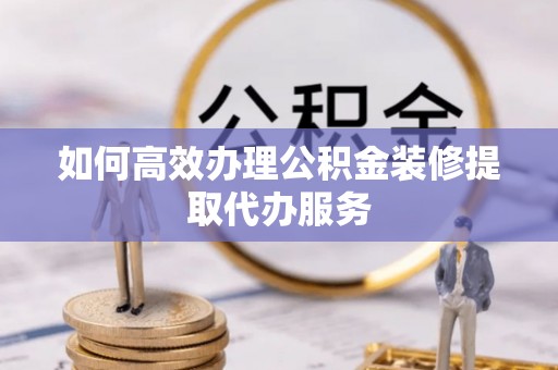 榆阳如何高效办理公积金装修提取代办服务