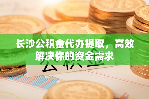 榆阳长沙公积金代办提取，高效解决你的资金需求