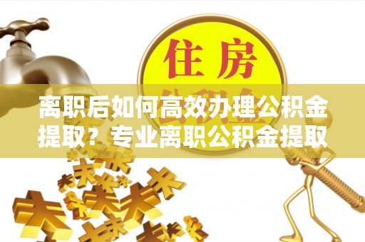 榆阳离职后如何高效办理公积金提取？专业离职公积金提取代办服务指南