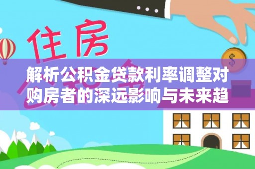 榆阳解析公积金贷款利率调整对购房者的深远影响与未来趋势