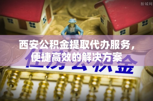榆阳西安公积金提取代办服务，便捷高效的解决方案