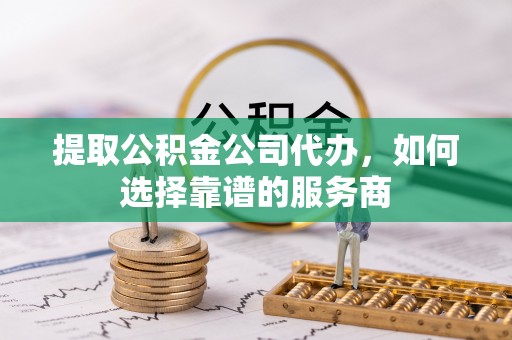榆阳提取公积金公司代办，如何选择靠谱的服务商