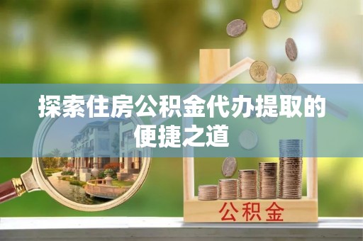 榆阳探索住房公积金代办提取的便捷之道