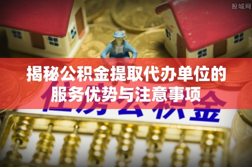 榆阳揭秘公积金提取代办单位的服务优势与注意事项