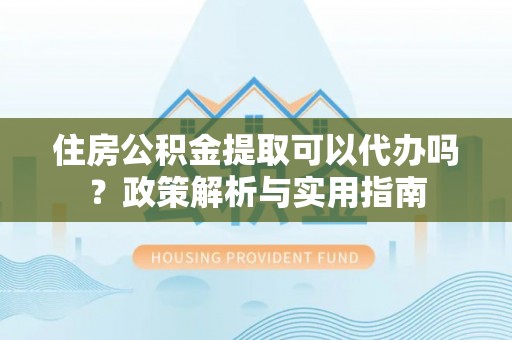 榆阳住房公积金提取可以代办吗？政策解析与实用指南