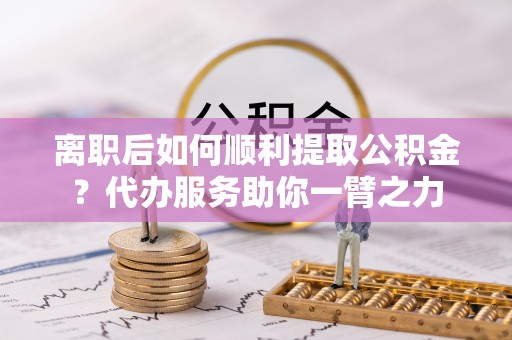榆阳离职后如何顺利提取公积金？代办服务助你一臂之力