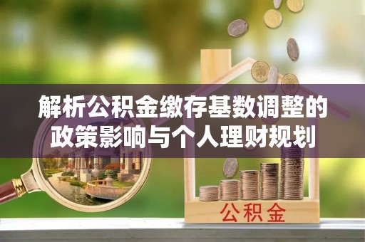 榆阳解析公积金缴存基数调整的政策影响与个人理财规划