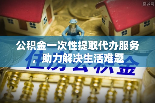 榆阳公积金一次性提取代办服务，助力解决生活难题