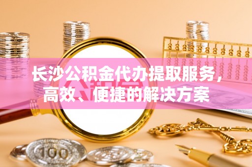 榆阳长沙公积金代办提取服务，高效、便捷的解决方案