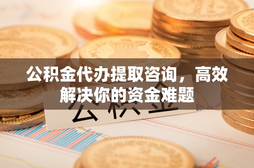 榆阳公积金代办提取咨询，高效解决你的资金难题