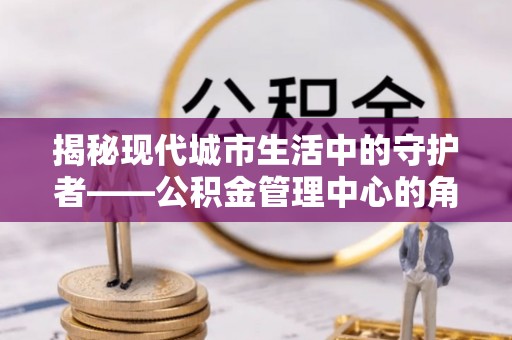 榆阳揭秘现代城市生活中的守护者——公积金管理中心的角色与价值