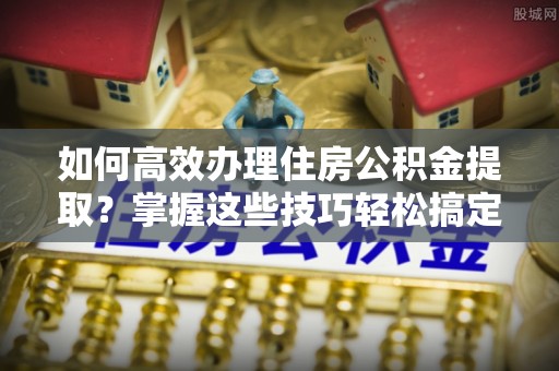 榆阳如何高效办理住房公积金提取？掌握这些技巧轻松搞定