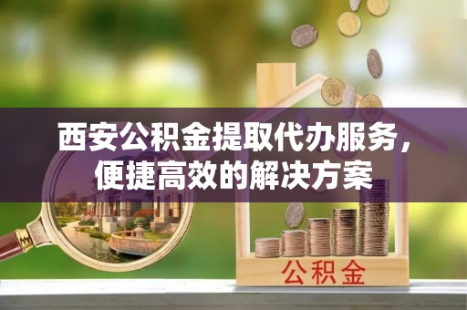 榆阳西安公积金提取代办服务，便捷高效的解决方案