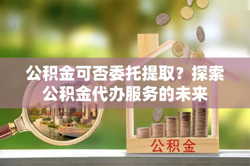 榆阳公积金可否委托提取？探索公积金代办服务的未来
