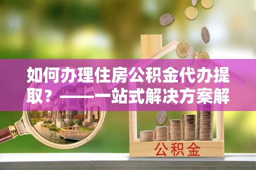 榆阳如何办理住房公积金代办提取？——一站式解决方案解析